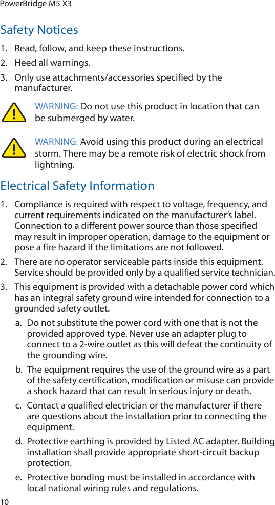 10PowerBridge M5 X3Safety Notices1.  Read, follow, and keep these instructions.2.  Heed all warnings.3.  Only use attachments/accessories specified by the manufacturer.WARNING: Do not use this product in location that can be submerged by water.  WARNING: Avoid using this product during an electrical storm. There may be a remote risk of electric shock from lightning. Electrical Safety Information1.  Compliance is required with respect to voltage, frequency, and current requirements indicated on the manufacturer’s label. Connection to a different power source than those specified may result in improper operation, damage to the equipment or pose a fire hazard if the limitations are not followed.2.  There are no operator serviceable parts inside this equipment. Service should be provided only by a qualified service technician.3.  This equipment is provided with a detachable power cord which has an integral safety ground wire intended for connection to a grounded safety outlet.a.  Do not substitute the power cord with one that is not the provided approved type. Never use an adapter plug to connect to a 2-wire outlet as this will defeat the continuity of the grounding wire. b.  The equipment requires the use of the ground wire as a part of the safety certification, modification or misuse can provide a shock hazard that can result in serious injury or death.c.  Contact a qualified electrician or the manufacturer if there are questions about the installation prior to connecting the equipment.d.  Protective earthing is provided by Listed AC adapter. Building installation shall provide appropriate short-circuit backup protection.e.  Protective bonding must be installed in accordance with local national wiring rules and regulations.
