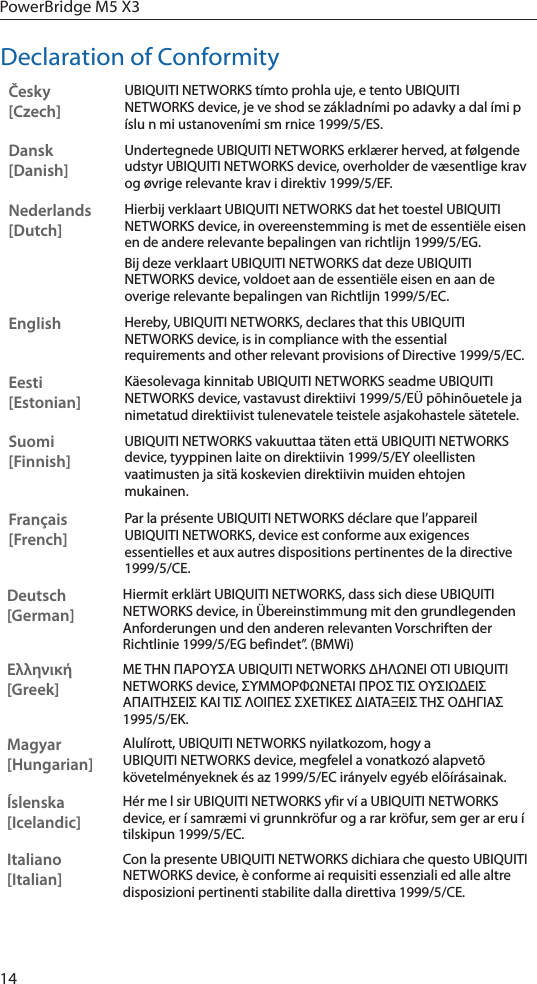 14PowerBridge M5 X3Declaration of ConformityČesky  [Czech]UBIQUITI NETWORKS tímto prohla uje, e tento UBIQUITI NETWORKS device, je ve shod se základními po adavky a dal ími p íslu n mi ustanoveními sm rnice 1999/5/ES.Dansk [Danish]Undertegnede UBIQUITI NETWORKS erklærer herved, at følgende udstyr UBIQUITI NETWORKS device, overholder de væsentlige krav og øvrige relevante krav i direktiv 1999/5/EF.Nederlands [Dutch]Hierbij verklaart UBIQUITI NETWORKS dat het toestel UBIQUITI NETWORKS device, in overeenstemming is met de essentiële eisen en de andere relevante bepalingen van richtlijn 1999/5/EG.Bij deze verklaart UBIQUITI NETWORKS dat deze UBIQUITI NETWORKS device, voldoet aan de essentiële eisen en aan de overige relevante bepalingen van Richtlijn 1999/5/EC.EnglishHereby, UBIQUITI NETWORKS, declares that this UBIQUITI NETWORKS device, is in compliance with the essential requirements and other relevant provisions of Directive 1999/5/EC.Eesti [Estonian]Käesolevaga kinnitab UBIQUITI NETWORKS seadme UBIQUITI NETWORKS device, vastavust direktiivi 1999/5/EÜ põhinõuetele ja nimetatud direktiivist tulenevatele teistele asjakohastele sätetele.Suomi [Finnish]UBIQUITI NETWORKS vakuuttaa täten että UBIQUITI NETWORKS device, tyyppinen laite on direktiivin 1999/5/EY oleellisten vaatimusten ja sitä koskevien direktiivin muiden ehtojen mukainen.Français [French]Par la présente UBIQUITI NETWORKS déclare que l’appareil UBIQUITI NETWORKS, device est conforme aux exigences essentielles et aux autres dispositions pertinentes de la directive 1999/5/CE.Deutsch [German]Hiermit erklärt UBIQUITI NETWORKS, dass sich diese UBIQUITI NETWORKS device, in Übereinstimmung mit den grundlegenden Anforderungen und den anderen relevanten Vorschriften der Richtlinie 1999/5/EG befindet”. (BMWi)Ελληνική [Greek]ΜΕ ΤΗΝ ΠΑΡΟΥΣΑ UBIQUITI NETWORKS ΔΗΛΩΝΕΙ ΟΤΙ UBIQUITI NETWORKS device, ΣΥΜΜΟΡΦΩΝΕΤΑΙ ΠΡΟΣ ΤΙΣ ΟΥΣΙΩΔΕΙΣ ΑΠΑΙΤΗΣΕΙΣ ΚΑΙ ΤΙΣ ΛΟΙΠΕΣ ΣΧΕΤΙΚΕΣ ΔΙΑΤΑΞΕΙΣ ΤΗΣ ΟΔΗΓΙΑΣ 1995/5/ΕΚ. Magyar [Hungarian]Alulírott, UBIQUITI NETWORKS nyilatkozom, hogy a UBIQUITI NETWORKS device, megfelel a vonatkozó alapvetõ követelményeknek és az 1999/5/EC irányelv egyéb elõírásainak.Íslenska [Icelandic]Hér me l sir UBIQUITI NETWORKS yfir ví a UBIQUITI NETWORKS device, er í samræmi vi grunnkröfur og a rar kröfur, sem ger ar eru í tilskipun 1999/5/EC.Italiano [Italian]Con la presente UBIQUITI NETWORKS dichiara che questo UBIQUITI NETWORKS device, è conforme ai requisiti essenziali ed alle altre disposizioni pertinenti stabilite dalla direttiva 1999/5/CE.