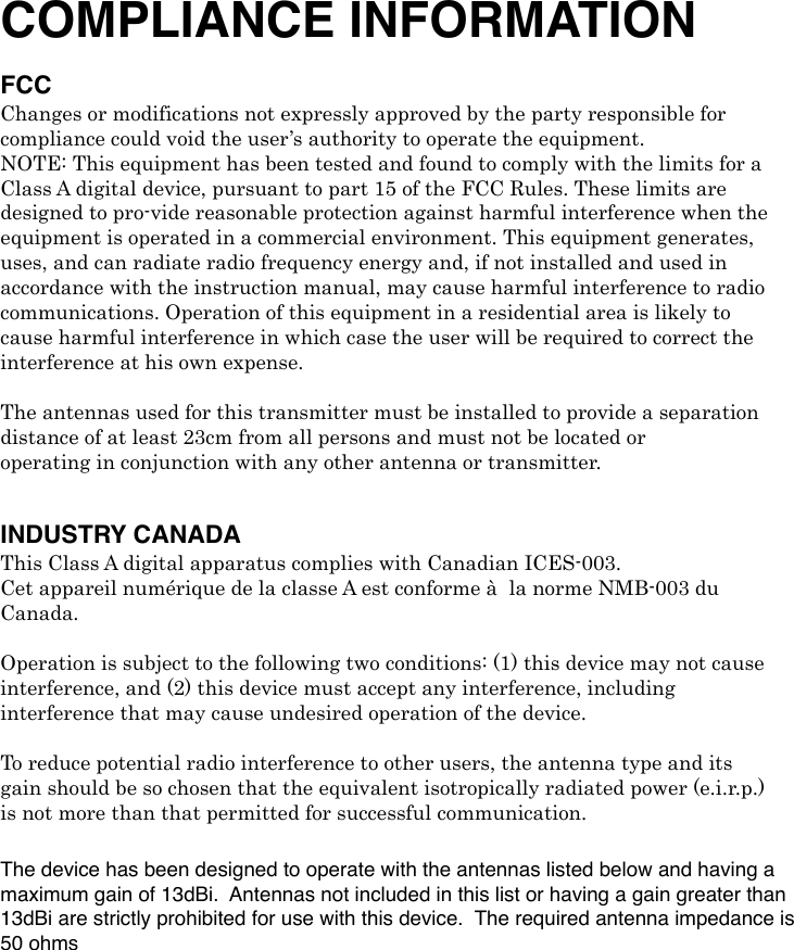 COMPLIANCE INFORMATION FCC Changes or modifications not expressly approved by the party responsible for compliance could void the user’s authority to operate the equipment. NOTE: This equipment has been tested and found to comply with the limits for a Class A digital device, pursuant to part 15 of the FCC Rules. These limits are designed to pro-vide reasonable protection against harmful interference when the equipment is operated in a commercial environment. This equipment generates, uses, and can radiate radio frequency energy and, if not installed and used in accordance with the instruction manual, may cause harmful interference to radio communications. Operation of this equipment in a residential area is likely to cause harmful interference in which case the user will be required to correct the interference at his own expense. ! The antennas used for this transmitter must be installed to provide a separation distance of at least 23cm from all persons and must not be located or operating in conjunction with any other antenna or transmitter. ! INDUSTRY CANADAThis Class A digital apparatus complies with Canadian ICES-003. Cet appareil numérique de la classe A est conforme à! la norme NMB-003 du Canada. ! Operation is subject to the following two conditions: (1) this device may not cause interference, and (2) this device must accept any interference, including interference that may cause undesired operation of the device. !! To reduce potential radio interference to other users, the antenna type and its gain should be so chosen that the equivalent isotropically radiated power (e.i.r.p.) is not more than that permitted for successful communication.! The device has been designed to operate with the antennas listed below and having a maximum gain of 13dBi.  Antennas not included in this list or having a gain greater than 13dBi are strictly prohibited for use with this device.  The required antenna impedance is 50 ohms