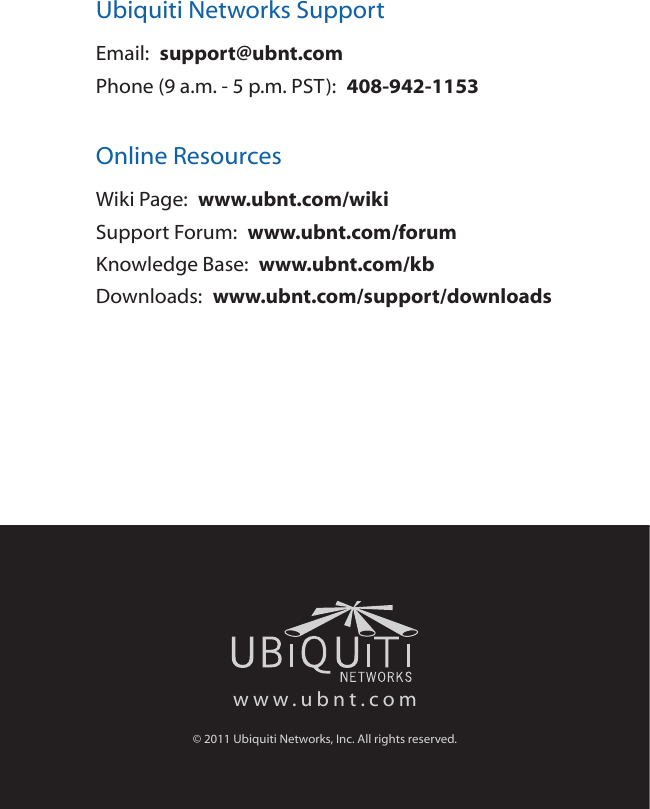 Ubiquiti Networks SupportEmail:  support@ubnt.comPhone (9 a.m. - 5 p.m. PST):  408-942-1153Online ResourcesWiki Page:  www.ubnt.com/wikiSupport Forum:  www.ubnt.com/forumKnowledge Base:  www.ubnt.com/kbDownloads:  www.ubnt.com/support/downloadswww.ubnt.com© 2011 Ubiquiti Networks, Inc. All rights reserved.