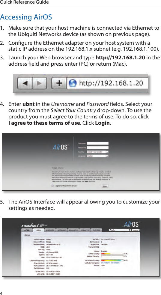 4Quick Reference GuideAccessing AirOS1.  Make sure that your host machine is connected via Ethernet to the Ubiquiti Networks device (as shown on previous page). 2.  Configure the Ethernet adapter on your host system with a static IP address on the 192.168.1.x subnet (e.g. 192.168.1.100).3.  Launch your Web browser and type http://192.168.1.20 in the address field and press enter (PC) or return (Mac). 4.  Enter ubnt in the Username and Password fields. Select your country from the Select Your Country drop-down. To use the product you must agree to the terms of use. To do so, click  I agree to these terms of use. Click Login.5.  The AirOS Interface will appear allowing you to customize your settings as needed. 