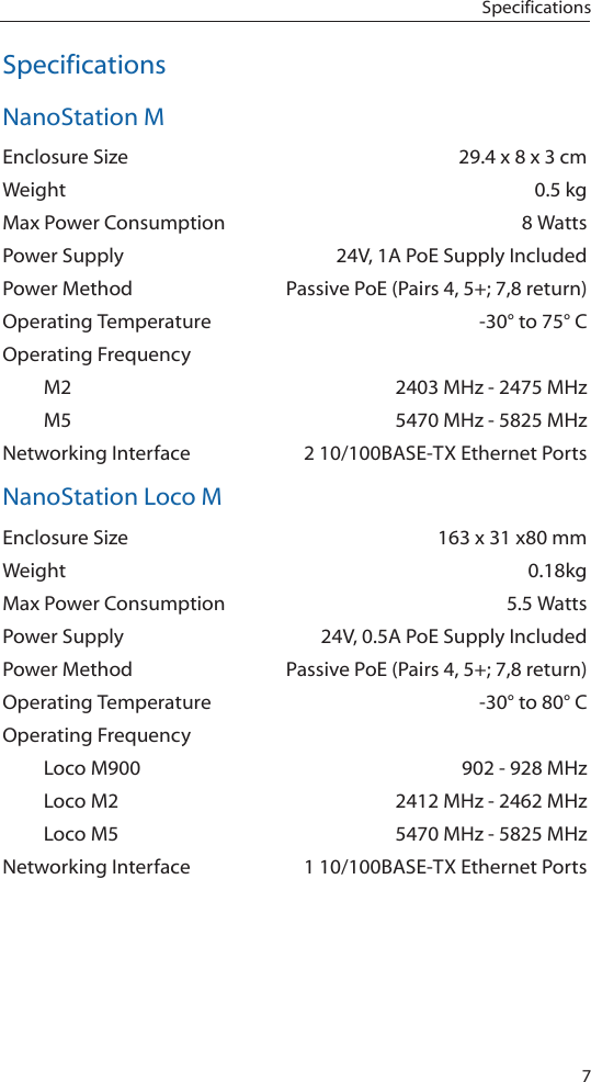 7SpecificationsSpecificationsNanoStation MEnclosure Size  29.4 x 8 x 3 cmWeight  0.5 kgMax Power Consumption  8 WattsPower Supply  24V, 1A PoE Supply IncludedPower Method  Passive PoE (Pairs 4, 5+; 7,8 return)Operating Temperature  -30° to 75° COperating Frequency   M2  2403 MHz - 2475 MHz  M5  5470 MHz - 5825 MHzNetworking Interface  2 10/100BASE-TX Ethernet PortsNanoStation Loco MEnclosure Size  163 x 31 x80 mmWeight 0.18kgMax Power Consumption  5.5 WattsPower Supply  24V, 0.5A PoE Supply IncludedPower Method  Passive PoE (Pairs 4, 5+; 7,8 return)Operating Temperature  -30° to 80° COperating Frequency  Loco M900  902 - 928 MHz  Loco M2  2412 MHz - 2462 MHz  Loco M5  5470 MHz - 5825 MHzNetworking Interface  1 10/100BASE-TX Ethernet Ports