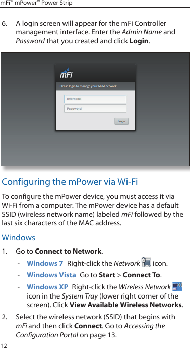 12mFi™ mPower™ Power Strip6.  A login screen will appear for the mFi Controller management interface. Enter the Admin Name and Password that you created and click Login. Configuring the mPower via Wi-FiTo configure the mPower device, you must access it via Wi-Fi from a computer. The mPower device has a default SSID (wireless network name) labeled mFi followed by the last six characters of the MAC address.Windows1.  Go to Connect to Network.  - Windows 7  Right-click the Network  icon. - Windows Vista  Go to Start &gt; Connect To.  - Windows XP  Right-click the Wireless Network  icon in the System Tray (lower right corner of the screen). Click View Available Wireless Networks.2.  Select the wireless network (SSID) that begins with mFi and then click Connect. Go to Accessing the Configuration Portal on page 13.