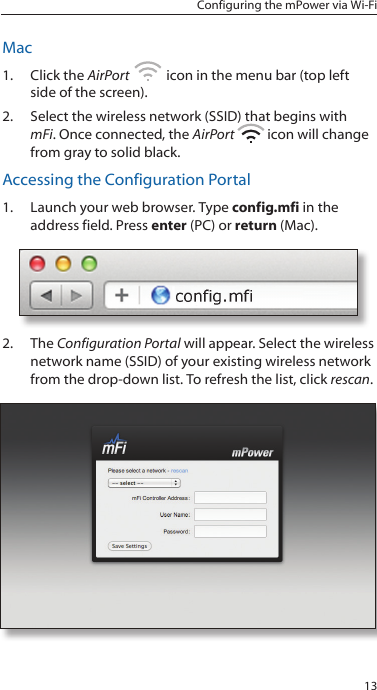 13Configuring the mPower via Wi-FiMac1.  Click the AirPort   icon in the menu bar (top left side of the screen).2.  Select the wireless network (SSID) that begins with mFi. Once connected, the AirPort   icon will change from gray to solid black. Accessing the Configuration Portal1.  Launch your web browser. Type config.mfi in the address field. Press enter (PC) or return (Mac).2.  The Configuration Portal will appear. Select the wireless network name (SSID) of your existing wireless network from the drop-down list. To refresh the list, click rescan. 
