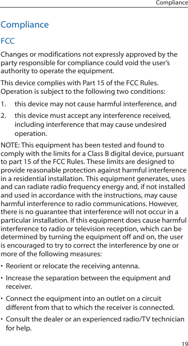 19ComplianceComplianceFCCChanges or modifications not expressly approved by the party responsible for compliance could void the user’s authority to operate the equipment. This device complies with Part 15 of the FCC Rules. Operation is subject to the following two conditions:1.  this device may not cause harmful interference, and 2.  this device must accept any interference received, including interference that may cause undesired operation.NOTE: This equipment has been tested and found to comply with the limits for a Class B digital device, pursuant to part 15 of the FCC Rules. These limits are designed to provide reasonable protection against harmful interference in a residential installation. This equipment generates, uses and can radiate radio frequency energy and, if not installed and used in accordance with the instructions, may cause harmful interference to radio communications. However, there is no guarantee that interference will not occur in a particular installation. If this equipment does cause harmful interference to radio or television reception, which can be determined by turning the equipment off and on, the user is encouraged to try to correct the interference by one or more of the following measures:• Reorient or relocate the receiving antenna.• Increase the separation between the equipment and receiver.• Connect the equipment into an outlet on a circuit different from that to which the receiver is connected.• Consult the dealer or an experienced radio/TV technician for help. 