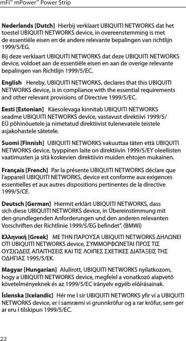 22mFi™ mPower™ Power StripNederlands [Dutch]  Hierbij verklaart UBIQUITI NETWORKS dat het toestel UBIQUITI NETWORKS device, in overeenstemming is met de essentiële eisen en de andere relevante bepalingen van richtlijn 1999/5/EG.Bij deze verklaart UBIQUITI NETWORKS dat deze UBIQUITI NETWORKS device, voldoet aan de essentiële eisen en aan de overige relevante bepalingen van Richtlijn 1999/5/EC.English   Hereby, UBIQUITI NETWORKS, declares that this UBIQUITI NETWORKS device, is in compliance with the essential requirements and other relevant provisions of Directive 1999/5/EC.Eesti [Estonian]   Käesolevaga kinnitab UBIQUITI NETWORKS seadme UBIQUITI NETWORKS device, vastavust direktiivi 1999/5/EÜ põhinõuetele ja nimetatud direktiivist tulenevatele teistele asjakohastele sätetele.Suomi [Finnish]  UBIQUITI NETWORKS vakuuttaa täten että UBIQUITI NETWORKS device, tyyppinen laite on direktiivin 1999/5/EY oleellisten vaatimusten ja sitä koskevien direktiivin muiden ehtojen mukainen.Français [French]  Par la présente UBIQUITI NETWORKS déclare que l’appareil UBIQUITI NETWORKS, device est conforme aux exigences essentielles et aux autres dispositions pertinentes de la directive 1999/5/CE.Deutsch [German]  Hiermit erklärt UBIQUITI NETWORKS, dass sich diese UBIQUITI NETWORKS device, in Übereinstimmung mit den grundlegenden Anforderungen und den anderen relevanten Vorschriften der Richtlinie 1999/5/EG befindet”. (BMWi)Ελληνική [Greek]   ΜΕ ΤΗΝ ΠΑΡΟΥΣΑ UBIQUITI NETWORKS ΔΗΛΩΝΕΙ ΟΤΙ UBIQUITI NETWORKS device, ΣΥΜΜΟΡΦΩΝΕΤΑΙ ΠΡΟΣ ΤΙΣ ΟΥΣΙΩΔΕΙΣ ΑΠΑΙΤΗΣΕΙΣ ΚΑΙ ΤΙΣ ΛΟΙΠΕΣ ΣΧΕΤΙΚΕΣ ΔΙΑΤΑΞΕΙΣ ΤΗΣ ΟΔΗΓΙΑΣ 1995/5/ΕΚ. Magyar [Hungarian]  Alulírott, UBIQUITI NETWORKS nyilatkozom, hogy a UBIQUITI NETWORKS device, megfelel a vonatkozó alapvetõ követelményeknek és az 1999/5/EC irányelv egyéb elõírásainak.Íslenska [Icelandic]  Hér me l sir UBIQUITI NETWORKS yfir ví a UBIQUITI NETWORKS device, er í samræmi vi grunnkröfur og a rar kröfur, sem ger ar eru í tilskipun 1999/5/EC.