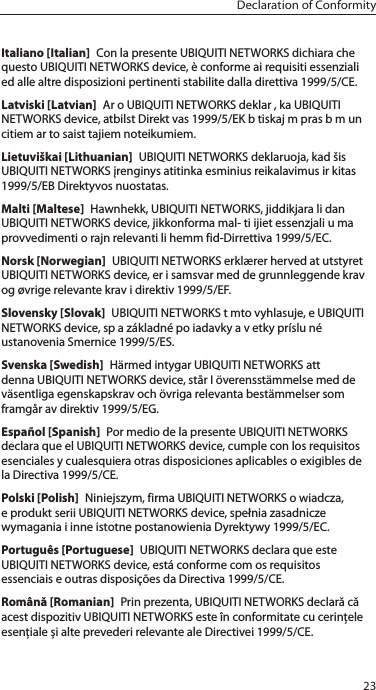 23Declaration of ConformityItaliano [Italian]  Con la presente UBIQUITI NETWORKS dichiara che questo UBIQUITI NETWORKS device, è conforme ai requisiti essenziali ed alle altre disposizioni pertinenti stabilite dalla direttiva 1999/5/CE.Latviski [Latvian]  Ar o UBIQUITI NETWORKS deklar , ka UBIQUITI NETWORKS device, atbilst Direkt vas 1999/5/EK b tiskaj m pras b m un citiem ar to saist tajiem noteikumiem.Lietuviškai [Lithuanian]  UBIQUITI NETWORKS deklaruoja, kad šis UBIQUITI NETWORKS įrenginys atitinka esminius reikalavimus ir kitas 1999/5/EB Direktyvos nuostatas.Malti [Maltese]  Hawnhekk, UBIQUITI NETWORKS, jiddikjara li dan UBIQUITI NETWORKS device, jikkonforma mal- ti ijiet essenzjali u ma provvedimenti o rajn relevanti li hemm fid-Dirrettiva 1999/5/EC.Norsk [Norwegian]  UBIQUITI NETWORKS erklærer herved at utstyret UBIQUITI NETWORKS device, er i samsvar med de grunnleggende krav og øvrige relevante krav i direktiv 1999/5/EF.Slovensky [Slovak]  UBIQUITI NETWORKS t mto vyhlasuje, e UBIQUITI NETWORKS device, sp a základné po iadavky a v etky príslu né ustanovenia Smernice 1999/5/ES.Svenska [Swedish]  Härmed intygar UBIQUITI NETWORKS att denna UBIQUITI NETWORKS device, står I överensstämmelse med de väsentliga egenskapskrav och övriga relevanta bestämmelser som framgår av direktiv 1999/5/EG.Español [Spanish]  Por medio de la presente UBIQUITI NETWORKS declara que el UBIQUITI NETWORKS device, cumple con los requisitos esenciales y cualesquiera otras disposiciones aplicables o exigibles de la Directiva 1999/5/CE.Polski [Polish]  Niniejszym, firma UBIQUITI NETWORKS o wiadcza, e produkt serii UBIQUITI NETWORKS device, spełnia zasadnicze wymagania i inne istotne postanowienia Dyrektywy 1999/5/EC.Português [Portuguese]  UBIQUITI NETWORKS declara que este UBIQUITI NETWORKS device, está conforme com os requisitos essenciais e outras disposições da Directiva 1999/5/CE.Română [Romanian]  Prin prezenta, UBIQUITI NETWORKS declară că acest dispozitiv UBIQUITINETWORKS este în conformitate cu cerințele esențiale și alte prevederirelevanteale Directivei 1999/5/CE.