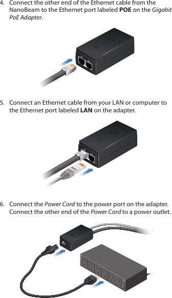 4.  Connect the other end of the Ethernet cable from the NanoBeam to the Ethernet port labeled POE on the Gigabit PoEAdapter.5.  Connect an Ethernet cable from your LAN or computer to the Ethernet port labeled LAN on the adapter.6.  Connect the Power Cord to the power port on the adapter. Connect the other end of the Power Cord to a power outlet.