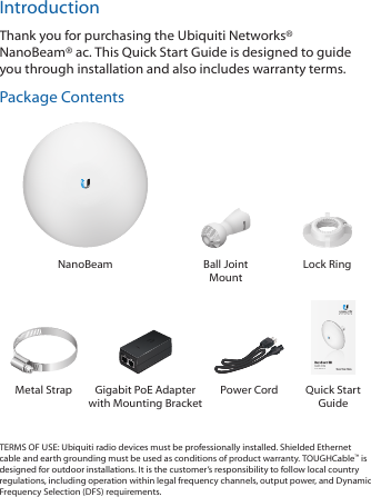 IntroductionThank you for purchasing the Ubiquiti Networks® NanoBeam®ac. This Quick Start Guide is designed to guide you through installation and also includes warranty terms.Package ContentsNanoBeam Ball Joint MountLock Ring2.4 GHz, 13 dBi airMAX® ac CPEModel: NBE-2AC-13Metal Strap Gigabit PoE Adapter with Mounting BracketPower Cord Quick Start GuideTERMS OF USE: Ubiquiti radio devices must be professionally installed. Shielded Ethernet cable and earth grounding must be used as conditions of product warranty. TOUGHCable™ is designed for outdoor installations. It is the customer’s responsibility to follow local country regulations, including operation within legal frequency channels, output power, and Dynamic Frequency Selection (DFS) requirements.