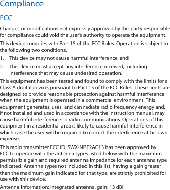 ComplianceFCCChanges or modifications not expressly approved by the party responsible for compliance could void the user’s authority to operate the equipment.This device complies with Part 15 of the FCC Rules. Operation is subject to the following two conditions.1.  This device may not cause harmful interference, and2.  This device must accept any interference received, including interference that may cause undesired operation.This equipment has been tested and found to comply with the limits for a Class A digital device, pursuant to Part 15 of the FCC Rules. These limits are designed to provide reasonable protection against harmful interference when the equipment is operated in a commercial environment. This equipment generates, uses, and can radiate radio frequency energy and, if not installed and used in accordance with the instruction manual, may cause harmful interference to radio communications. Operations of this equipment in a residential area is likely to cause harmful interference in which case the user will be required to correct the interference at his own expense.This radio transmitter FCC ID: SWX-NBE2AC13 has been approved by FCC to operate with the antenna types listed below with the maximum permissible gain and required antenna impedance for each antenna type indicated. Antenna types not included in this list, having a gain greater than the maximum gain indicated for that type, are strictly prohibited for use with this device.Antenna Information: Integrated antenna, gain: 13 dBi