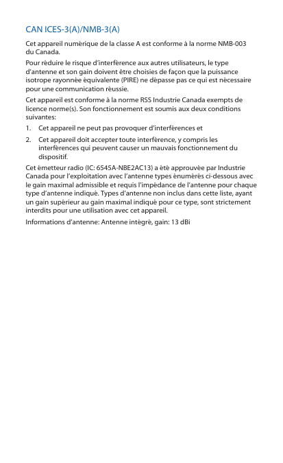 CAN ICES-3(A)/NMB-3(A)Cet appareil numérique de la classe A est conforme à la norme NMB-003 du Canada.Pour réduire le risque d’interférence aux autres utilisateurs, le type d’antenne et son gain doivent être choisies de façon que la puissance isotrope rayonnée équivalente (PIRE) ne dépasse pas ce qui est nécessaire pour une communication réussie. Cet appareil est conforme à la norme RSS Industrie Canada exempts de licence norme(s). Son fonctionnement est soumis aux deux conditions suivantes:1.  Cet appareil ne peut pas provoquer d’interférences et 2.  Cet appareil doit accepter toute interférence, y compris les interférences qui peuvent causer un mauvais fonctionnement du dispositif.Cet émetteur radio (IC: 6545A-NBE2AC13) a été approuvée par Industrie Canada pour l’exploitation avec l’antenne types énumérés ci-dessous avec le gain maximal admissible et requis l’impédance de l’antenne pour chaque type d’antenne indiqué. Types d’antenne non inclus dans cette liste, ayant un gain supérieur au gain maximal indiqué pour ce type, sont strictement interdits pour une utilisation avec cet appareil.Informations d’antenne: Antenne intégré, gain: 13 dBi