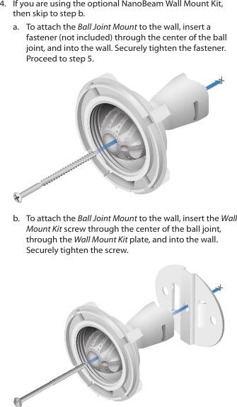 4.  If you are using the optional NanoBeam Wall Mount Kit, then skip to step b.a.  To attach the Ball Joint Mount to the wall, insert a fastener (not included) through the center of the ball joint, and into the wall. Securely tighten the fastener. Proceed to step 5.b.  To attach the Ball Joint Mount to the wall, insert the Wall Mount Kit screw through the center of the ball joint, through the Wall Mount Kit plate, and into the wall. Securely tighten the screw.