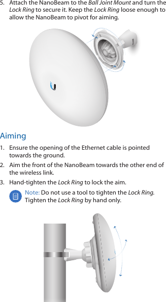 5.  Attach the NanoBeam to the Ball Joint Mount and turn the Lock Ring to secure it. Keep the Lock Ring loose enough to allow the NanoBeam to pivot for aiming.Aiming1.  Ensure the opening of the Ethernet cable is pointed towards the ground.2.  Aim the front of the NanoBeam towards the other end of the wireless link.3.  Hand-tighten the Lock Ring to lock the aim.Note: Do not use a tool to tighten the Lock Ring. Tighten the Lock Ring by hand only.