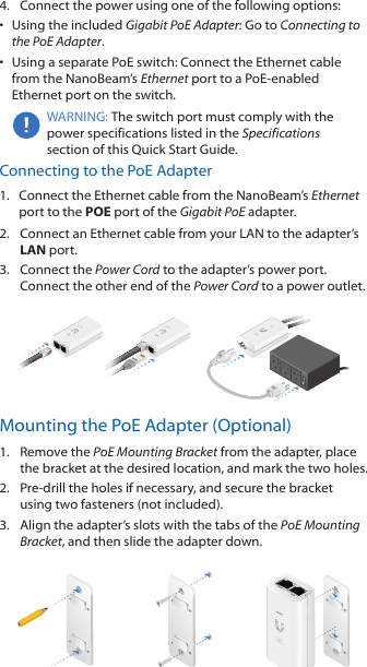 4.  Connect the power using one of the following options: •  Using the included Gigabit PoE Adapter: Go to Connecting to the PoE Adapter.•  Using a separate PoE switch: Connect the Ethernet cable from the NanoBeam’s Ethernet port to a PoE-enabled Ethernet port on the switch.WARNING: The switch port must comply with the power specifications listed in the Specifications section of this Quick Start Guide.Connecting to the PoE Adapter1.  Connect the Ethernet cable from the NanoBeam’s Ethernet port to the POE port of the Gigabit PoE adapter.2.  Connect an Ethernet cable from your LAN to the adapter’s LAN port. 3.  Connect the Power Cord to the adapter’s power port. Connect the other end of the Power Cord to a power outlet.Mounting the PoE Adapter (Optional)1.  Remove the PoE Mounting Bracket from the adapter, place the bracket at the desired location, and mark the two holes. 2.  Pre-drill the holes if necessary, and secure the bracket using two fasteners (not included).3.  Align the adapter’s slots with the tabs of the PoE Mounting Bracket, and then slide the adapterdown.