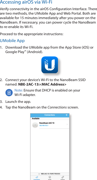 Accessing airOS via Wi-FiVerify connectivity in the airOS Configuration Interface. There are two methods, the U Mobile App and Web Portal. Both are available for 15 minutes immediately after you power on the NanoBeam. If necessary, you can power cycle the NanoBeam to re-enable its Wi-Fi.    Proceed to the appropriate instructions:U Mobile App1.  Download the U Mobile app from the AppStore (iOS) or Google Play™ (Android).2.  Connect your device’s Wi-Fi to the NanoBeam SSID  named: NBE-2AC-13:&lt;MAC Address&gt;Note: Ensure that DHCP is enabled on your Wi-Fiadapter.3.  Launch the app.4.  Tap the NanoBeam on the Connections screen.Connections Install SettingsNBE-2AC-13: F09FC71EXXXXNanoBeam 2AC 13Available192.168.172 .1Connections8:08 100 %