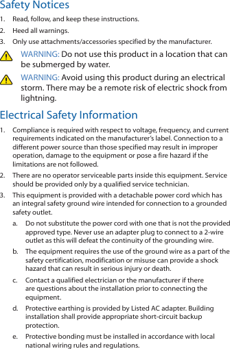 Safety Notices1.  Read, follow, and keep these instructions.2.  Heed all warnings.3.  Only use attachments/accessories specified by the manufacturer.WARNING: Do not use this product in a location that can be submerged by water. WARNING: Avoid using this product during an electrical storm. There may be a remote risk of electric shock from lightning. Electrical Safety Information1.  Compliance is required with respect to voltage, frequency, and current requirements indicated on the manufacturer’s label. Connection to a different power source than those specified may result in improper operation, damage to the equipment or pose a fire hazard if the limitations are not followed.2.  There are no operator serviceable parts inside this equipment. Service should be provided only by a qualified service technician.3.  This equipment is provided with a detachable power cord which has an integral safety ground wire intended for connection to a grounded safety outlet.a.  Do not substitute the power cord with one that is not the provided approved type. Never use an adapter plug to connect to a 2-wire outlet as this will defeat the continuity of the grounding wire. b.  The equipment requires the use of the ground wire as a part of the safety certification, modification or misuse can provide a shock hazard that can result in serious injury or death.c.  Contact a qualified electrician or the manufacturer if there are questions about the installation prior to connecting the equipment.d.  Protective earthing is provided by Listed AC adapter. Building installation shall provide appropriate short-circuit backup protection.e.  Protective bonding must be installed in accordance with local national wiring rules and regulations.