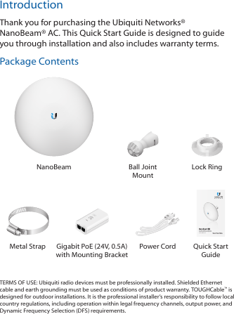 IntroductionThank you for purchasing the Ubiquiti Networks® NanoBeam®AC. This Quick Start Guide is designed to guide you through installation and also includes warrantyterms.Package ContentsNanoBeam Ball Joint MountLock Ring2.4 GHz airMAX® ac CPE with Dedicated Wi-Fi ManagementModel: NBE-2AC-13Metal Strap Gigabit PoE (24V, 0.5A)with Mounting BracketPower Cord Quick Start GuideTERMS OF USE: Ubiquiti radio devices must be professionally installed. Shielded Ethernet cable and earth grounding must be used as conditions of product warranty. TOUGHCable™ is designed for outdoor installations. It is the professional installer’s responsibility to follow local country regulations, including operation within legal frequency channels, output power, and Dynamic Frequency Selection (DFS) requirements.