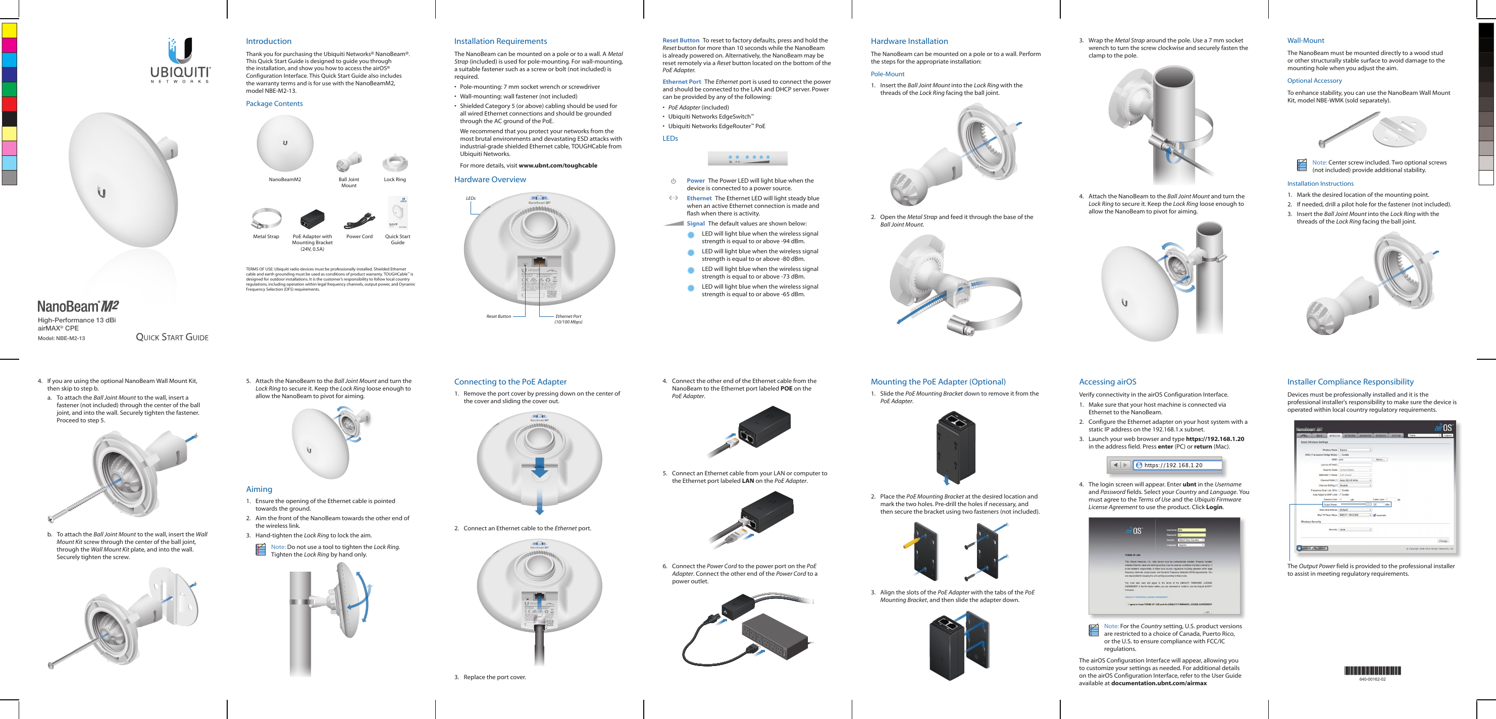High-Performance 13 dBi airMAX® CPEModel: NBE-M2-13IntroductionThank you for purchasing the Ubiquiti Networks® NanoBeam®. This Quick Start Guide is designed to guide you through the installation, and show you how to access the airOS® Configuration Interface. This Quick Start Guide also includes the warranty terms and is for use with the NanoBeamM2, modelNBE-M2-13.Package ContentsNanoBeamM2 Ball Joint MountLock RingHigh-Performance 13 dBi airMAX® CPEModel: NBE-M2-13Metal Strap PoE Adapter with Mounting Bracket (24V, 0.5A)Power Cord  Quick Start GuideTERMS OF USE: Ubiquiti radio devices must be professionally installed. Shielded Ethernet cable and earth grounding must be used as conditions of product warranty. TOUGHCable™ is designed for outdoor installations. It is the customer’s responsibility to follow local country regulations, including operation within legal frequency channels, output power, and Dynamic Frequency Selection (DFS) requirements.Installation RequirementsThe NanoBeam can be mounted on a pole or to a wall. A Metal Strap (included) is used for pole-mounting. For wall-mounting, a suitable fastener such as a screw or bolt (not included) is required.•  Pole-mounting: 7 mm socket wrench or screwdriver•  Wall-mounting: wall fastener (not included)•  Shielded Category 5 (or above) cabling should be used for all wired Ethernet connections and should be grounded through the AC ground of the PoE.We recommend that you protect your networks from the most brutal environments and devastating ESD attacks with industrial-grade shielded Ethernet cable, TOUGHCable from Ubiquiti Networks.For more details, visit www.ubnt.com/toughcableHardware OverviewLEDsReset Button Ethernet Port (10/100 Mbps)Reset Button  To reset to factory defaults, press and hold the Reset button for more than 10 seconds while the NanoBeam is already poweredon. Alternatively, the NanoBeam may be reset remotely via a Reset button located on the bottom of the PoE Adapter.Ethernet Port  The Ethernet port is used to connect the power and should be connected to the LAN and DHCP server. Power can be provided by any of the following:•  PoE Adapter (included)•  Ubiquiti Networks EdgeSwitch™•  Ubiquiti Networks EdgeRouter™ PoELEDsPower The Power LED will light blue when the device is connected to a power source.Ethernet  The Ethernet LED will light steady blue when an active Ethernet connection is made and flash when there is activity.Signal  The default values are shown below:LED will light blue when the wireless signal strength is equal to or above -94 dBm.LED will light blue when the wireless signal strength is equal to or above -80 dBm.LED will light blue when the wireless signal strength is equal to or above -73 dBm.LED will light blue when the wireless signal strength is equal to or above -65 dBm.Hardware InstallationThe NanoBeam can be mounted on a pole or to a wall. Perform the steps for the appropriate installation:Pole-Mount1.  Insert the Ball Joint Mount into the Lock Ring with the threads of the Lock Ring facing the ball joint.2.  Open the Metal Strap and feed it through the base of the Ball Joint Mount.3.  Wrap the Metal Strap around the pole. Use a 7 mm socket wrench to turn the screw clockwise and securely fasten the clamp to the pole.4.  Attach the NanoBeam to the Ball Joint Mount and turn the Lock Ring to secure it. Keep the Lock Ring loose enough to allow the NanoBeam to pivot for aiming.Wall-MountThe NanoBeam must be mounted directly to a wood stud or other structurally stable surface to avoid damage to the mounting hole when you adjust the aim.Optional AccessoryTo enhance stability, you can use the NanoBeam Wall Mount Kit, model NBE-WMK (soldseparately).Note: Center screw included. Two optional screws (not included) provide additional stability. Installation Instructions1.  Mark the desired location of the mounting point.2.  If needed, drill a pilot hole for the fastener (not included).3.  Insert the Ball Joint Mount into the Lock Ring with the threads of the Lock Ring facing the ball joint.4.  If you are using the optional NanoBeam Wall Mount Kit, then skip to step b.a.  To attach the Ball Joint Mount to the wall, insert a fastener (not included) through the center of the ball joint, and into the wall. Securely tighten the fastener. Proceed to step 5.b.  To attach the Ball Joint Mount to the wall, insert the Wall Mount Kit screw through the center of the ball joint, through the Wall Mount Kit plate, and into the wall. Securely tighten the screw.5.  Attach the NanoBeam to the Ball Joint Mount and turn the Lock Ring to secure it. Keep the Lock Ring loose enough to allow the NanoBeam to pivot for aiming.Aiming1.  Ensure the opening of the Ethernet cable is pointed towards the ground.2.  Aim the front of the NanoBeam towards the other end of the wireless link.3.  Hand-tighten the Lock Ring to lock the aim.Note: Do not use a tool to tighten the Lock Ring. Tighten the Lock Ring by hand only.Connecting to the PoE Adapter1.  Remove the port cover by pressing down on the center of the cover and sliding the cover out.2.  Connect an Ethernet cable to the Ethernet port.3.  Replace the port cover.4.  Connect the other end of the Ethernet cable from the NanoBeam to the Ethernet port labeled POE on the PoEAdapter.5.  Connect an Ethernet cable from your LAN or computer to the Ethernet port labeled LAN on the PoE Adapter.6.  Connect the Power Cord to the power port on the PoE Adapter. Connect the other end of the Power Cord to a power outlet.Mounting the PoE Adapter (Optional)1.  Slide the PoE Mounting Bracket down to remove it from the PoEAdapter.2.  Place the PoE Mounting Bracket at the desired location and mark the two holes. Pre‑drill the holes if necessary, and then secure the bracket using two fasteners (not included).3.  Align the slots of the PoE Adapter with the tabs of the PoE Mounting Bracket, and then slide the adapter down.Accessing airOSVerify connectivity in the airOS Configuration Interface.1.  Make sure that your host machine is connected via Ethernet to the NanoBeam. 2.  Configure the Ethernet adapter on your host system with a static IP address on the 192.168.1.x subnet.3.  Launch your web browser and type https://192.168.1.20 in the address field. Press enter (PC) or return (Mac). 4.  The login screen will appear. Enter ubnt in the Username and Password fields. Select your Country and Language. You must agree to the Terms of Use and the Ubiquiti Firmware License Agreement to use the product. Click Login.Note: For the Country setting, U.S. product versions are restricted to a choice of Canada, Puerto Rico, or the U.S. to ensure compliance with FCC/IC regulations. The airOS Configuration Interface will appear, allowing you to customize your settings as needed. For additional details on the airOS Configuration Interface, refer to the User Guide available at documentation.ubnt.com/airmax*640-00162-02*640-00162-02Installer Compliance ResponsibilityDevices must be professionally installed and it is the professional installer&apos;s responsibility to make sure the device is operated within local country regulatory requirements.The Output Power field is provided to the professional installer to assist in meeting regulatory requirements.
