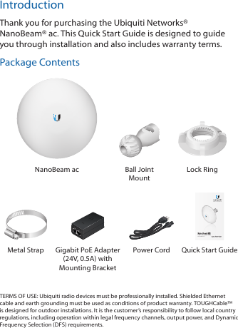 IntroductionThank you for purchasing the Ubiquiti Networks® NanoBeam®ac. This Quick Start Guide is designed to guide you through installation and also includes warranty terms.Package ContentsNanoBeam ac Ball Joint MountLock Ring5 GHz, 16 dBi airMAX® ac CPEModel: NBE-5AC-16Metal Strap Gigabit PoE Adapter (24V, 0.5A) with Mounting BracketPower Cord  Quick Start GuideTERMS OF USE: Ubiquiti radio devices must be professionally installed. Shielded Ethernet cable and earth grounding must be used as conditions of product warranty. TOUGHCable™ is designed for outdoor installations. It is the customer’s responsibility to follow local country regulations, including operation within legal frequency channels, output power, and Dynamic Frequency Selection (DFS) requirements.