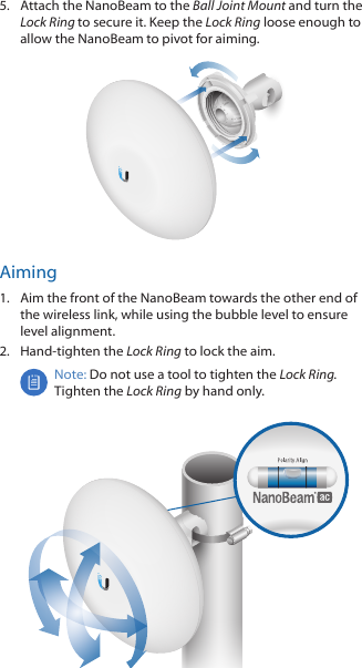 5.  Attach the NanoBeam to the Ball Joint Mount and turn the Lock Ring to secure it. Keep the Lock Ring loose enough to allow the NanoBeam to pivot for aiming.Aiming1.  Aim the front of the NanoBeam towards the other end of the wireless link, while using the bubble level to ensure level alignment.2.  Hand-tighten the Lock Ring to lock the aim.Note: Do not use a tool to tighten the Lock Ring. Tighten the Lock Ring by hand only.