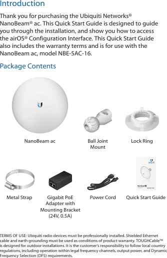 IntroductionThank you for purchasing the Ubiquiti Networks® NanoBeam®ac. This Quick Start Guide is designed to guide you through the installation, and show you how to access the airOS® Configuration Interface. This Quick Start Guide also includes the warranty terms and is for use with the NanoBeamac, modelNBE-5AC-16.Package ContentsNanoBeam ac Ball Joint MountLock Ring5 GHz, 16 dBi airMAX® ac CPEModel: NBE-5AC-16Metal Strap Gigabit PoE Adapter with Mounting Bracket (24V, 0.5A)Power Cord Quick Start GuideTERMS OF USE: Ubiquiti radio devices must be professionally installed. Shielded Ethernet cable and earth grounding must be used as conditions of product warranty. TOUGHCable™ is designed for outdoor installations. It is the customer’s responsibility to follow local country regulations, including operation within legal frequency channels, output power, and Dynamic Frequency Selection (DFS) requirements.