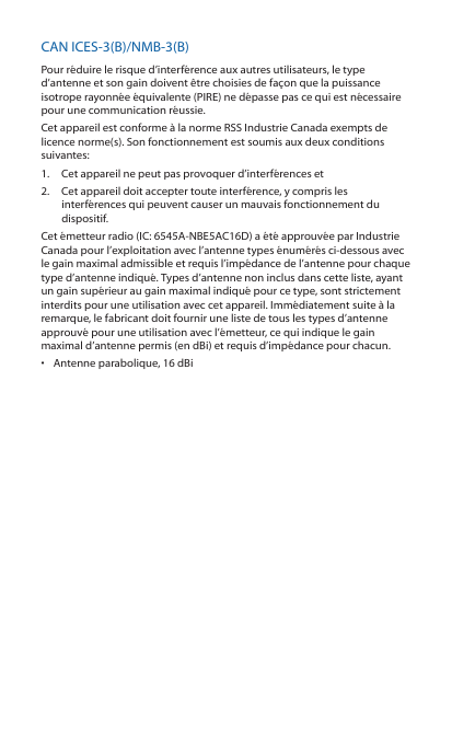 CAN ICES-3(B)/NMB-3(B)Pour réduire le risque d’interférence aux autres utilisateurs, le type d’antenne et son gain doivent être choisies de façon que la puissance isotrope rayonnée équivalente (PIRE) ne dépasse pas ce qui est nécessaire pour une communication réussie. Cet appareil est conforme à la norme RSS Industrie Canada exempts de licence norme(s). Son fonctionnement est soumis aux deux conditions suivantes:1.  Cet appareil ne peut pas provoquer d’interférences et 2.  Cet appareil doit accepter toute interférence, y compris les interférences qui peuvent causer un mauvais fonctionnement du dispositif.Cet émetteur radio (IC: 6545A-NBE5AC16D) a été approuvée par Industrie Canada pour l’exploitation avec l’antenne types énumérés ci-dessous avec le gain maximal admissible et requis l’impédance de l’antenne pour chaque type d’antenne indiqué. Types d’antenne non inclus dans cette liste, ayant un gain supérieur au gain maximal indiqué pour ce type, sont strictement interdits pour une utilisation avec cet appareil. Immédiatement suite à la remarque, le fabricant doit fournir une liste de tous les types d’antenne approuvé pour une utilisation avec l’émetteur, ce qui indique le gain maximal d’antenne permis (en dBi) et requis d’impédance pour chacun.•  Antenne parabolique, 16 dBi