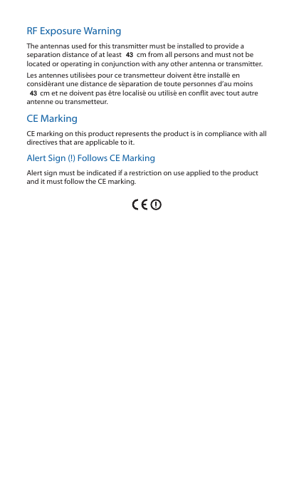 RF Exposure WarningThe antennas used for this transmitter must be installed to provide a separation distance of at least 113 cm from all persons and must not be located or operating in conjunction with any other antenna or transmitter.Les antennes utilisées pour ce transmetteur doivent être installé en considérant une distance de séparation de toute personnes d’au moins 113cm et ne doivent pas être localisé ou utilisé en conflit avec tout autre antenne ou transmetteur.CE MarkingCE marking on this product represents the product is in compliance with all directives that are applicable to it.Alert Sign (!) Follows CE MarkingAlert sign must be indicated if a restriction on use applied to the product and it must follow the CE marking.4343