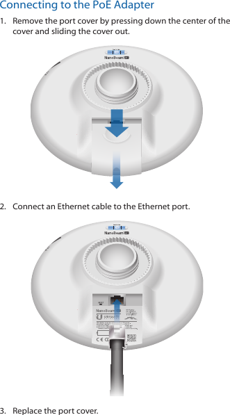 Connecting to the PoE Adapter1.  Remove the port cover by pressing down the center of the cover and sliding the cover out.2.  Connect an Ethernet cable to the Ethernet port.3.  Replace the port cover.