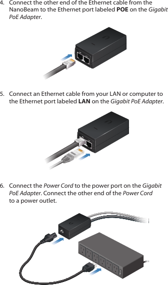 4.  Connect the other end of the Ethernet cable from the NanoBeam to the Ethernet port labeled POE on the Gigabit PoEAdapter.5.  Connect an Ethernet cable from your LAN or computer to the Ethernet port labeled LAN on the Gigabit PoE Adapter.6.  Connect the Power Cord to the power port on the Gigabit PoEAdapter. Connect the other end of the Power Cord to a power outlet.