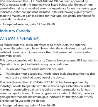 This radio transmitter (FCC: SWX-NBE5AC19) has been approved by FCC to operate with the antenna types listed below with the maximum permissible gain and required antenna impedance for each antenna type indicated. Antenna types not included in this list, having a gain greater than the maximum gain indicated for that type, are strictly prohibited for use with this device.•  Integrated antenna, gain: 17.6 or 19 dBiIndustry CanadaCAN ICES-3(B)/NMB-3(B)To reduce potential radio interference to other users, the antenna type and its gain should be so chosen that the equivalent isotropically radiated power (e.i.r.p.) is not more than that permitted for successful communication.This device complies with Industry Canada licence-exempt RSS standard(s). Operation is subject to the following two conditions: 1.  This device may not cause interference, and 2.  This device must accept any interference, including interference that may cause undesired operation of the device.This radio transmitter (IC: 6545A- NBE5AC19) has been approved by Industry Canada to operate with the antenna types listed below with the maximum permissible gain and required antenna impedance for each antenna type indicated. Antenna types not included in this list, having a gain greater than the maximum gain indicated for that type, are strictly prohibited for use with this device.•  Integrated antenna, gain: 17.6 or 19 dBi