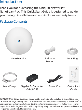 IntroductionThank you for purchasing the Ubiquiti Networks® NanoBeam®ac. This Quick Start Guide is designed to guide you through installation and also includes warranty terms.Package ContentsNanoBeam5ac Ball Joint MountLock RingHigh-Performance 19 dBi airMAX® ac CPEModel: NBE-5AC-19Metal Strap Gigabit PoE Adapter (24V, 0.5A)Power Cord  Quick Start GuideTERMS OF USE: Ubiquiti radio devices must be professionally installed. Shielded Ethernet cable and earth grounding must be used as conditions of product warranty. TOUGHCable™ is designed for outdoor installations. It is the customer’s responsibility to follow local country regulations, including operation within legal frequency channels, output power, and Dynamic Frequency Selection (DFS) requirements.