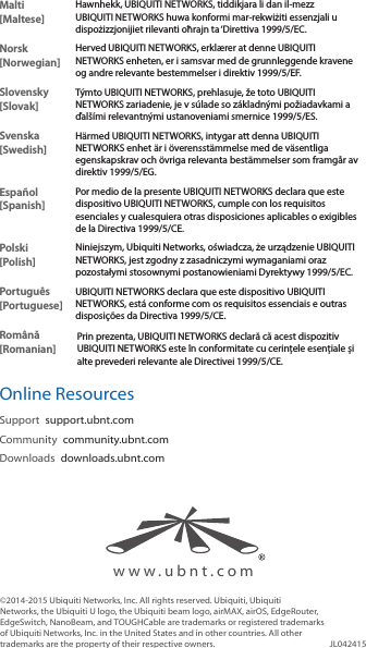 ©2014-2015 Ubiquiti Networks, Inc. All rights reserved. Ubiquiti, Ubiquiti Networks, the Ubiquiti U logo, the Ubiquiti beam logo, airMAX, airOS, EdgeRouter, EdgeSwitch, NanoBeam, and TOUGHCable are trademarks or registered trademarks of Ubiquiti Networks, Inc. in the United States and in other countries. All other trademarks are the property of their respective owners. JL042415www.ubnt.comMalti [Maltese]Hawnhekk, UBIQUITI NETWORKS, tiddikjara li dan il-mezz UBIQUITI NETWORKS huwa konformi mar-rekwiżiti essenzjali u dispożizzjonijiet rilevanti oħrajn ta ‘Direttiva 1999/5/EC.Norsk [Norwegian]Herved UBIQUITI NETWORKS, erklærer at denne UBIQUITI NETWORKS enheten, er i samsvar med de grunnleggende kravene og andre relevante bestemmelser i direktiv 1999/5/EF.Slovensky [Slovak]Týmto UBIQUITI NETWORKS, prehlasuje, že toto UBIQUITI NETWORKS zariadenie, je v súlade so základnými požiadavkami a ďalšími relevantnými ustanoveniami smernice 1999/5/ES.Svenska [Swedish]Härmed UBIQUITI NETWORKS, intygar att denna UBIQUITI NETWORKS enhet är i överensstämmelse med de väsentliga egenskapskrav och övriga relevanta bestämmelser som framgår av direktiv 1999/5/EG.Español [Spanish]Por medio de la presente UBIQUITI NETWORKS declara que este dispositivo UBIQUITI NETWORKS, cumple con los requisitos esenciales y cualesquiera otras disposiciones aplicables o exigibles de la Directiva 1999/5/CE.Polski  [Polish]Niniejszym, Ubiquiti Networks, oświadcza, że   urządzenie UBIQUITI NETWORKS, jest zgodny z zasadniczymi wymaganiami oraz pozostałymi stosownymi postanowieniami Dyrektywy 1999/5/EC.Português [Portuguese]UBIQUITI NETWORKS declara que este dispositivo UBIQUITI NETWORKS, está conforme com os requisitos essenciais e outras disposições da Directiva 1999/5/CE.Română [Romanian]Prin prezenta, UBIQUITI NETWORKS declară că acest dispozitiv UBIQUITI NETWORKS este în conformitate cu cerințele esențiale și alte prevederi relevante ale Directivei 1999/5/CE.Online ResourcesSupport  support.ubnt.comCommunity  community.ubnt.comDownloads  downloads.ubnt.com