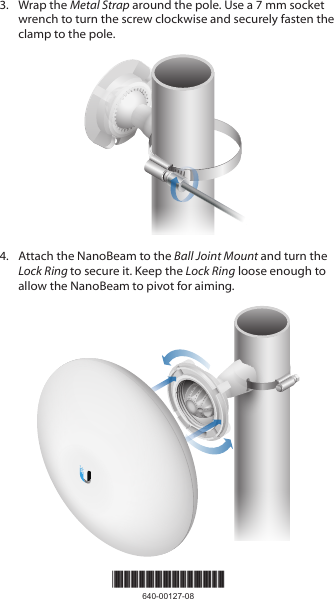 *640-00127-08*640-00127-083.  Wrap the Metal Strap around the pole. Use a 7 mm socket wrench to turn the screw clockwise and securely fasten the clamp to the pole.4.  Attach the NanoBeam to the Ball Joint Mount and turn the Lock Ring to secure it. Keep the Lock Ring loose enough to allow the NanoBeam to pivot for aiming.