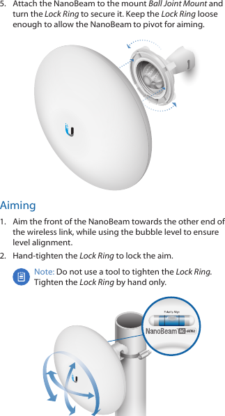 5.  Attach the NanoBeam to the mount Ball Joint Mount and turn the Lock Ring to secure it. Keep the Lock Ring loose enough to allow the NanoBeam to pivot for aiming.Aiming1.  Aim the front of the NanoBeam towards the other end of the wireless link, while using the bubble level to ensure level alignment.2.  Hand-tighten the Lock Ring to lock the aim.Note: Do not use a tool to tighten the Lock Ring. Tighten the Lock Ring by hand only.