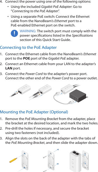 4.  Connect the power using one of the following options: •  Using the included Gigabit PoE Adapter: Go to “Connecting to the PoE Adapter”.•  Using a separate PoE switch: Connect the Ethernet cable from the NanoBeam’s Ethernet port to a  PoE-enabled Ethernet port on the switch.WARNING: The switch port must comply with the power specifications listed in the Specifications section of this Quick Start Guide.Connecting to the PoE Adapter1.  Connect the Ethernet cable from the NanoBeam’s Ethernet port to the POE port of the Gigabit PoE adapter.2.  Connect an Ethernet cable from your LAN to the adapter’s LAN port. 3.  Connect the Power Cord to the adapter’s power port. Connect the other end of the Power Cord to a power outlet.Mounting the PoE Adapter (Optional)1.  Remove the PoE Mounting Bracket from the adapter, place the bracket at the desired location, and mark the two holes. 2.  Pre-drill the holes if necessary, and secure the bracket using two fasteners (not included).3.  Align the slots on the back of the adapter with the tabs of the PoE Mounting Bracket, and then slide the adapterdown.