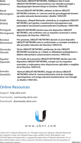 ©2016-2017 Ubiquiti Networks, Inc. All rights reserved. Ubiquiti, Ubiquiti Networks, the Ubiquiti U logo, the Ubiquiti beam logo, airMAX, airOS, NanoBeam, and TOUGHCable are trademarks or registered trademarks of Ubiquiti Networks, Inc. in the United States and in other countries. All other trademarks are the property of their respective owners. NBRH030817  www.ubnt.comMalti [Maltese]Hawnhekk, UBIQUITI NETWORKS, tiddikjara li dan il-mezz UBIQUITI NETWORKS huwa konformi mar-rekwiżiti essenzjali u dispożizzjonijiet rilevanti oħrajn ta ‘Direttiva 1999/5/KE.Norsk [Norwegian]Herved UBIQUITI NETWORKS, erklærer at denne UBIQUITI NETWORKS enheten, er i samsvar med de grunnleggende kravene og andre relevante bestemmelser i direktiv 1999/5/EF.Polski  [Polish]Niniejszym, Ubiquiti Networks, oświadcza, że   urządzenie UBIQUITI NETWORKS, jest zgodny z zasadniczymi wymaganiami oraz pozostałymi stosownymi postanowieniami Dyrektywy 1999/5/WE.Português [Portuguese]UBIQUITI NETWORKS declara que este dispositivo UBIQUITI NETWORKS, está conforme com os requisitos essenciais e outras disposições da Directiva 1999/5/CE.Română [Romanian]Prin prezenta, UBIQUITI NETWORKS declară că acest dispozitiv UBIQUITI NETWORKS este în conformitate cu cerințele esențiale și alte prevederi relevante ale Directivei 1999/5/CE.Slovensky [Slovak]Týmto UBIQUITI NETWORKS, prehlasuje, že toto UBIQUITI NETWORKS zariadenie, je v súlade so základnými požiadavkami a ďalšími relevantnými ustanoveniami smernice 1999/5/ES.Español [Spanish]Por medio de la presente UBIQUITI NETWORKS declara que este dispositivo UBIQUITI NETWORKS, cumple con los requisitos esenciales y cualesquiera otras disposiciones aplicables o exigibles de la Directiva 1999/5/CE.Svenska [Swedish]Härmed UBIQUITI NETWORKS, intygar att denna UBIQUITI NETWORKS enhet är i överensstämmelse med de väsentliga egenskapskrav och övriga relevanta bestämmelser som framgår av direktiv 1999/5/EG.Online ResourcesSupport  help.ubnt.comCommunity  community.ubnt.comDownloads  downloads.ubnt.com