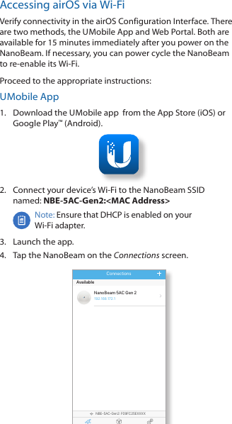 Accessing airOS via Wi-FiVerify connectivity in the airOS Configuration Interface. There are two methods, the U Mobile App and Web Portal. Both are available for 15 minutes immediately after you power on the NanoBeam. If necessary, you can power cycle the NanoBeam to re-enable its Wi-Fi.    Proceed to the appropriate instructions:U Mobile App1.  Download the U Mobile app  from the AppStore (iOS) or Google Play™ (Android).2.  Connect your device’s Wi-Fi to the NanoBeam SSID  named: NBE-5AC-Gen2:&lt;MAC Address&gt;Note: Ensure that DHCP is enabled on your Wi-Fiadapter.3.  Launch the app.4.  Tap the NanoBeam on the Connections screen.NBE-5AC-Gen2: F09FC25EXXXXConnections Install SettingsNanoBeam 5AC Gen 2Available192.168 .172.1Connections8:08 100 %