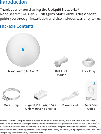 IntroductionThank you for purchasing the Ubiquiti Networks® NanoBeam®5AC Gen 2. This Quick Start Guide is designed to guide you through installation and also includes warranty terms.Package ContentsNanoBeam 5AC Gen 2 Ball Joint MountLock RingairMAX® ac CPE with Dedicated Management RadioModel: NBE-5AC-Gen2Metal Strap Gigabit PoE (24V, 0.5A) with Mounting BracketPower Cord Quick Start GuideTERMS OF USE: Ubiquiti radio devices must be professionally installed. Shielded Ethernet cable and earth grounding must be used as conditions of product warranty. TOUGHCable™ is designed for outdoor installations. It is the customer’s responsibility to follow local country regulations, including operation within legal frequency channels, output power, and Dynamic Frequency Selection (DFS) requirements.