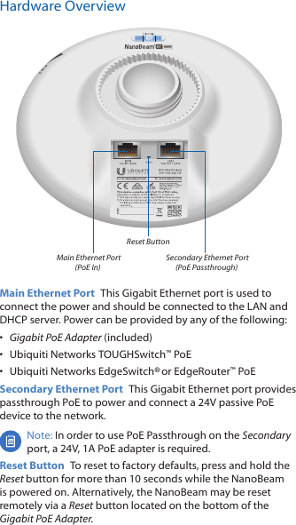 Hardware OverviewReset Button Main Ethernet Port (PoE In) Secondary Ethernet Port (PoE Passthrough)Main Ethernet Port  This Gigabit Ethernet port is used to connect the power and should be connected to the LAN and DHCP server. Power can be provided by any of the following:•  Gigabit PoE Adapter (included)•  Ubiquiti Networks TOUGHSwitch™ PoE•  Ubiquiti Networks EdgeSwitch® or EdgeRouter™ PoESecondary Ethernet Port  This Gigabit Ethernet port provides passthrough PoE to power and connect a 24V passive PoE device to the network. Note: In order to use PoE Passthrough on the Secondary port, a 24V, 1A PoE adapter is required. Reset Button  To reset to factory defaults, press and hold the Reset button for more than 10 seconds while the NanoBeam is poweredon. Alternatively, the NanoBeam may be reset remotely via a Reset button located on the bottom of the Gigabit PoE Adapter.
