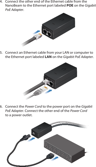 4.  Connect the other end of the Ethernet cable from the NanoBeam to the Ethernet port labeled POE on the Gigabit PoEAdapter.5.  Connect an Ethernet cable from your LAN or computer to the Ethernet port labeled LAN on the Gigabit PoE Adapter.6.  Connect the Power Cord to the power port on the Gigabit PoEAdapter. Connect the other end of the Power Cord to a power outlet.