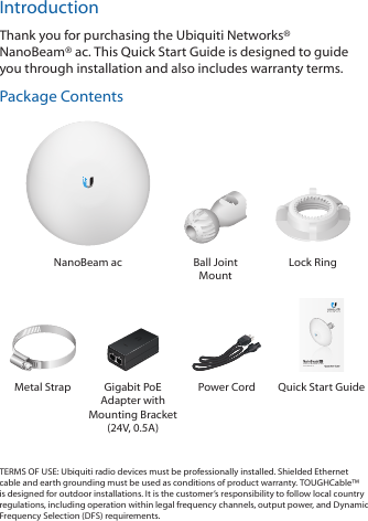 IntroductionThank you for purchasing the Ubiquiti Networks® NanoBeam®ac. This Quick Start Guide is designed to guide you through installation and also includes warranty terms.Package ContentsNanoBeam ac Ball Joint MountLock Ring5 GHz, 16 dBi airMAX® ac CPEModel: NBE-5AC-16Metal Strap Gigabit PoE Adapter with Mounting Bracket (24V, 0.5A)Power Cord  Quick Start GuideTERMS OF USE: Ubiquiti radio devices must be professionally installed. Shielded Ethernet cable and earth grounding must be used as conditions of product warranty. TOUGHCable™ is designed for outdoor installations. It is the customer’s responsibility to follow local country regulations, including operation within legal frequency channels, output power, and Dynamic Frequency Selection (DFS) requirements.