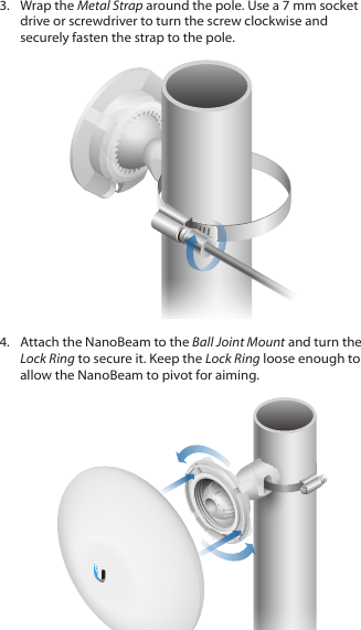 3.  Wrap the Metal Strap around the pole. Use a 7 mm socket drive or screwdriver to turn the screw clockwise and securely fasten the strap to the pole.4.  Attach the NanoBeam to the Ball Joint Mount and turn the Lock Ring to secure it. Keep the Lock Ring loose enough to allow the NanoBeam to pivot for aiming.