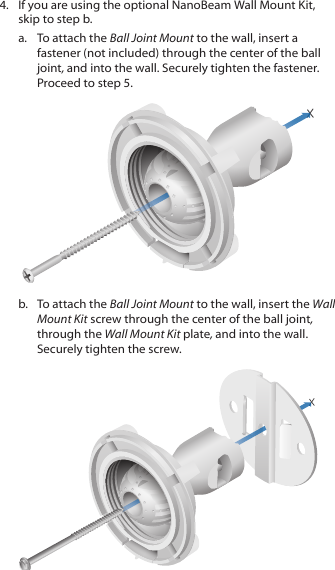 4.  If you are using the optional NanoBeam Wall Mount Kit, skip to step b.a.  To attach the Ball Joint Mount to the wall, insert a fastener (not included) through the center of the ball joint, and into the wall. Securely tighten the fastener. Proceed to step 5.b.  To attach the Ball Joint Mount to the wall, insert the Wall Mount Kit screw through the center of the ball joint, through the Wall Mount Kit plate, and into the wall. Securely tighten the screw.