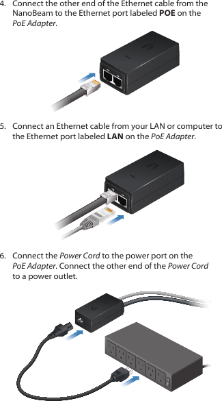 4.  Connect the other end of the Ethernet cable from the NanoBeam to the Ethernet port labeled POE on the PoEAdapter.5.  Connect an Ethernet cable from your LAN or computer to the Ethernet port labeled LAN on the PoE Adapter.6.  Connect the Power Cord to the power port on the PoEAdapter. Connect the other end of the Power Cord to a power outlet.