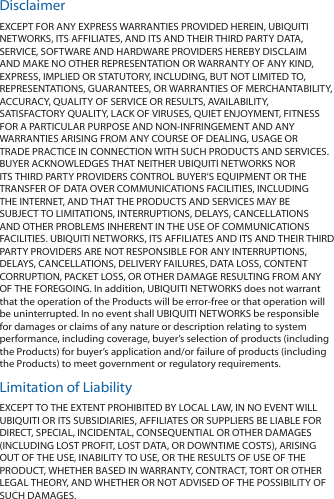 DisclaimerEXCEPT FOR ANY EXPRESS WARRANTIES PROVIDED HEREIN, UBIQUITI NETWORKS, ITS AFFILIATES, AND ITS AND THEIR THIRD PARTY DATA, SERVICE, SOFTWARE AND HARDWARE PROVIDERS HEREBY DISCLAIM AND MAKE NO OTHER REPRESENTATION OR WARRANTY OF ANY KIND, EXPRESS, IMPLIED OR STATUTORY, INCLUDING, BUT NOT LIMITED TO, REPRESENTATIONS, GUARANTEES, OR WARRANTIES OF MERCHANTABILITY, ACCURACY, QUALITY OF SERVICE OR RESULTS, AVAILABILITY, SATISFACTORY QUALITY, LACK OF VIRUSES, QUIET ENJOYMENT, FITNESS FOR A PARTICULAR PURPOSE AND NON-INFRINGEMENT AND ANY WARRANTIES ARISING FROM ANY COURSE OF DEALING, USAGE OR TRADE PRACTICE IN CONNECTION WITH SUCH PRODUCTS AND SERVICES. BUYER ACKNOWLEDGES THAT NEITHER UBIQUITI NETWORKS NOR ITS THIRD PARTY PROVIDERS CONTROL BUYER’S EQUIPMENT OR THE TRANSFER OF DATA OVER COMMUNICATIONS FACILITIES, INCLUDING THE INTERNET, AND THAT THE PRODUCTS AND SERVICES MAY BE SUBJECT TO LIMITATIONS, INTERRUPTIONS, DELAYS, CANCELLATIONS AND OTHER PROBLEMS INHERENT IN THE USE OF COMMUNICATIONS FACILITIES. UBIQUITI NETWORKS, ITS AFFILIATES AND ITS AND THEIR THIRD PARTY PROVIDERS ARE NOT RESPONSIBLE FOR ANY INTERRUPTIONS, DELAYS, CANCELLATIONS, DELIVERY FAILURES, DATA LOSS, CONTENT CORRUPTION, PACKET LOSS, OR OTHER DAMAGE RESULTING FROM ANY OF THE FOREGOING. In addition, UBIQUITI NETWORKS does not warrant that the operation of the Products will be error-free or that operation will be uninterrupted. In no event shall UBIQUITI NETWORKS be responsible for damages or claims of any nature or description relating to system performance, including coverage, buyer’s selection of products (including the Products) for buyer’s application and/or failure of products (including the Products) to meet government or regulatory requirements.Limitation of LiabilityEXCEPT TO THE EXTENT PROHIBITED BY LOCAL LAW, IN NO EVENT WILL UBIQUITI OR ITS SUBSIDIARIES, AFFILIATES OR SUPPLIERS BE LIABLE FOR DIRECT, SPECIAL, INCIDENTAL, CONSEQUENTIAL OR OTHER DAMAGES (INCLUDING LOST PROFIT, LOST DATA, OR DOWNTIME COSTS), ARISING OUT OF THE USE, INABILITY TO USE, OR THE RESULTS OF USE OF THE PRODUCT, WHETHER BASED IN WARRANTY, CONTRACT, TORT OR OTHER LEGAL THEORY, AND WHETHER OR NOT ADVISED OF THE POSSIBILITY OF SUCH DAMAGES. 