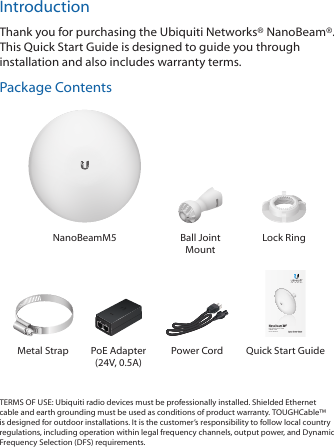 IntroductionThank you for purchasing the Ubiquiti Networks® NanoBeam®. This Quick Start Guide is designed to guide you through installation and also includes warranty terms.Package ContentsNanoBeamM5 Ball Joint MountLock RingHigh-Performance 19 dBi airMAX® CPEModel: NBE-M5-19Metal Strap PoE Adapter (24V, 0.5A)Power Cord  Quick Start GuideTERMS OF USE: Ubiquiti radio devices must be professionally installed. Shielded Ethernet cable and earth grounding must be used as conditions of product warranty. TOUGHCable™ is designed for outdoor installations. It is the customer’s responsibility to follow local country regulations, including operation within legal frequency channels, output power, and Dynamic Frequency Selection (DFS) requirements.