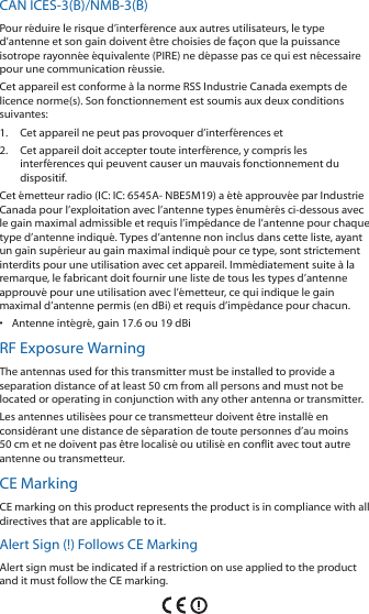 CAN ICES-3(B)/NMB-3(B)Pour réduire le risque d’interférence aux autres utilisateurs, le type d’antenne et son gain doivent être choisies de façon que la puissance isotrope rayonnée équivalente (PIRE) ne dépasse pas ce qui est nécessaire pour une communication réussie. Cet appareil est conforme à la norme RSS Industrie Canada exempts de licence norme(s). Son fonctionnement est soumis aux deux conditions suivantes:1.  Cet appareil ne peut pas provoquer d’interférences et 2.  Cet appareil doit accepter toute interférence, y compris les interférences qui peuvent causer un mauvais fonctionnement du dispositif.Cet émetteur radio (IC: IC: 6545A- NBE5M19) a été approuvée par Industrie Canada pour l’exploitation avec l’antenne types énumérés ci-dessous avec le gain maximal admissible et requis l’impédance de l’antenne pour chaque type d’antenne indiqué. Types d’antenne non inclus dans cette liste, ayant un gain supérieur au gain maximal indiqué pour ce type, sont strictement interdits pour une utilisation avec cet appareil. Immédiatement suite à la remarque, le fabricant doit fournir une liste de tous les types d’antenne approuvé pour une utilisation avec l’émetteur, ce qui indique le gain maximal d’antenne permis (en dBi) et requis d’impédance pour chacun.•  Antenne intégré, gain 17.6 ou 19 dBiRF Exposure WarningThe antennas used for this transmitter must be installed to provide a separation distance of at least 50 cm from all persons and must not be located or operating in conjunction with any other antenna or transmitter.Les antennes utilisées pour ce transmetteur doivent être installé en considérant une distance de séparation de toute personnes d’au moins 50cm et ne doivent pas être localisé ou utilisé en conflit avec tout autre antenne ou transmetteur.CE MarkingCE marking on this product represents the product is in compliance with all directives that are applicable to it.Alert Sign (!) Follows CE MarkingAlert sign must be indicated if a restriction on use applied to the product and it must follow the CE marking.