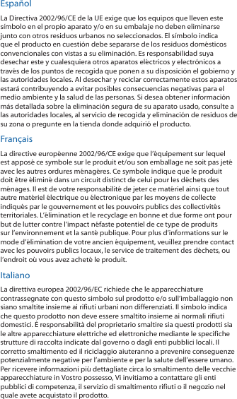 EspañolLa Directiva 2002/96/CE de la UE exige que los equipos que lleven este símbolo en el propio aparato y/o en su embalaje no deben eliminarse junto con otros residuos urbanos no seleccionados. El símbolo indica que el producto en cuestión debe separarse de los residuos domésticos convencionales con vistas a su eliminación. Es responsabilidad suya desechar este y cualesquiera otros aparatos eléctricos y electrónicos a través de los puntos de recogida que ponen a su disposición el gobierno y las autoridades locales. Al desechar y reciclar correctamente estos aparatos estará contribuyendo a evitar posibles consecuencias negativas para el medio ambiente y la salud de las personas. Si desea obtener información más detallada sobre la eliminación segura de su aparato usado, consulte a las autoridades locales, al servicio de recogida y eliminación de residuos de su zona o pregunte en la tienda donde adquirió el producto.FrançaisLa directive européenne 2002/96/CE exige que l’équipement sur lequel est apposé ce symbole sur le produit et/ou son emballage ne soit pas jeté avec les autres ordures ménagères. Ce symbole indique que le produit doit être éliminé dans un circuit distinct de celui pour les déchets des ménages. Il est de votre responsabilité de jeter ce matériel ainsi que tout autre matériel électrique ou électronique par les moyens de collecte indiqués par le gouvernement et les pouvoirs publics des collectivités territoriales. L’élimination et le recyclage en bonne et due forme ont pour but de lutter contre l’impact néfaste potentiel de ce type de produits sur l’environnement et la santé publique. Pour plus d’informations sur le mode d’élimination de votre ancien équipement, veuillez prendre contact avec les pouvoirs publics locaux, le service de traitement des déchets, ou l’endroit où vous avez acheté le produit.ItalianoLa direttiva europea 2002/96/EC richiede che le apparecchiature contrassegnate con questo simbolo sul prodotto e/o sull’imballaggio non siano smaltite insieme ai rifiuti urbani non differenziati. Il simbolo indica che questo prodotto non deve essere smaltito insieme ai normali rifiuti domestici. È responsabilità del proprietario smaltire sia questi prodotti sia le altre apparecchiature elettriche ed elettroniche mediante le specifiche strutture di raccolta indicate dal governo o dagli enti pubblici locali. Il corretto smaltimento ed il riciclaggio aiuteranno a prevenire conseguenze potenzialmente negative per l’ambiente e per la salute dell’essere umano. Per ricevere informazioni più dettagliate circa lo smaltimento delle vecchie apparecchiature in Vostro possesso, Vi invitiamo a contattare gli enti pubblici di competenza, il servizio di smaltimento rifiuti o il negozio nel quale avete acquistato il prodotto.