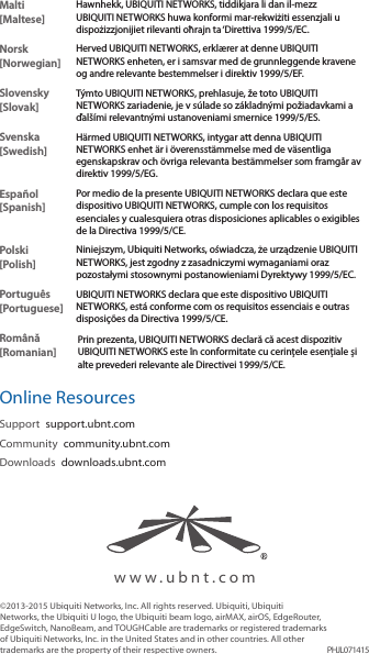 www.ubnt.com©2013-2015 Ubiquiti Networks, Inc. All rights reserved. Ubiquiti, Ubiquiti Networks, the Ubiquiti U logo, the Ubiquiti beam logo, airMAX, airOS, EdgeRouter, EdgeSwitch, NanoBeam, and TOUGHCable are trademarks or registered trademarks of Ubiquiti Networks, Inc. in the United States and in other countries. All other trademarks are the property of their respective owners. PHJL071415Malti [Maltese]Hawnhekk, UBIQUITI NETWORKS, tiddikjara li dan il-mezz UBIQUITI NETWORKS huwa konformi mar-rekwiżiti essenzjali u dispożizzjonijiet rilevanti oħrajn ta ‘Direttiva 1999/5/EC.Norsk [Norwegian]Herved UBIQUITI NETWORKS, erklærer at denne UBIQUITI NETWORKS enheten, er i samsvar med de grunnleggende kravene og andre relevante bestemmelser i direktiv 1999/5/EF.Slovensky [Slovak]Týmto UBIQUITI NETWORKS, prehlasuje, že toto UBIQUITI NETWORKS zariadenie, je v súlade so základnými požiadavkami a ďalšími relevantnými ustanoveniami smernice 1999/5/ES.Svenska [Swedish]Härmed UBIQUITI NETWORKS, intygar att denna UBIQUITI NETWORKS enhet är i överensstämmelse med de väsentliga egenskapskrav och övriga relevanta bestämmelser som framgår av direktiv 1999/5/EG.Español [Spanish]Por medio de la presente UBIQUITI NETWORKS declara que este dispositivo UBIQUITI NETWORKS, cumple con los requisitos esenciales y cualesquiera otras disposiciones aplicables o exigibles de la Directiva 1999/5/CE.Polski  [Polish]Niniejszym, Ubiquiti Networks, oświadcza, że   urządzenie UBIQUITI NETWORKS, jest zgodny z zasadniczymi wymaganiami oraz pozostałymi stosownymi postanowieniami Dyrektywy 1999/5/EC.Português [Portuguese]UBIQUITI NETWORKS declara que este dispositivo UBIQUITI NETWORKS, está conforme com os requisitos essenciais e outras disposições da Directiva 1999/5/CE.Română [Romanian]Prin prezenta, UBIQUITI NETWORKS declară că acest dispozitiv UBIQUITI NETWORKS este în conformitate cu cerințele esențiale și alte prevederi relevante ale Directivei 1999/5/CE.Online ResourcesSupport  support.ubnt.comCommunity  community.ubnt.comDownloads  downloads.ubnt.com