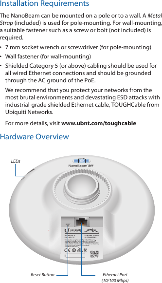Installation RequirementsThe NanoBeam can be mounted on a pole or to a wall. A Metal Strap (included) is used for pole-mounting. For wall-mounting, a suitable fastener such as a screw or bolt (not included) is required.•  7 mm socket wrench or screwdriver (for pole-mounting)•  Wall fastener (for wall-mounting)•  Shielded Category 5 (or above) cabling should be used for all wired Ethernet connections and should be grounded through the AC ground of the PoE.We recommend that you protect your networks from the most brutal environments and devastating ESD attacks with industrial-grade shielded Ethernet cable, TOUGHCable from Ubiquiti Networks.For more details, visit www.ubnt.com/toughcableHardware OverviewLEDsReset Button Ethernet Port (10/100 Mbps)